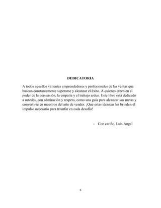 6
DEDICATORIA
A todos aquellos valientes emprendedores y profesionales de las ventas que
buscan constantemente superarse y alcanzar el éxito. A quienes creen en el
poder de la persuasión, la empatía y el trabajo arduo. Este libro está dedicado
a ustedes, con admiración y respeto, como una guía para alcanzar sus metas y
convertirse en maestros del arte de vender. ¡Que estas técnicas les brinden el
impulso necesario para triunfar en cada desafío!
- Con cariño, Luis Ángel
 