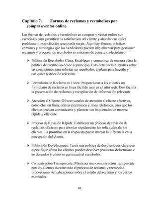 60
Capitulo 7. Formas de reclamos y reembolsos por
compras/ventas online.
Las formas de reclamos y reembolsos en compras y ventas online son
esenciales para garantizar la satisfacción del cliente y abordar cualquier
problema o insatisfacción que pueda surgir. Aquí hay algunas prácticas
comunes y estrategias que los vendedores pueden implementar para gestionar
reclamos y procesos de reembolso en entornos de comercio electrónico:
 Política de Reembolso Clara: Establecer y comunicar de manera clara la
política de reembolso desde el principio. Esto debe incluir detalles sobre
las condiciones para solicitar un reembolso, el plazo para hacerlo y
cualquier restricción relevante.
 Formulario de Reclamo en Línea: Proporcionar a los clientes un
formulario de reclamo en línea fácil de usar en el sitio web. Esto facilita
la presentación de reclamos y recopilación de información relevante.
 Atención al Cliente: Ofrecer canales de atención al cliente efectivos,
como chat en línea, correo electrónico y línea telefónica, para que los
clientes puedan comunicarse y plantear sus inquietudes de manera
rápida y eficiente.
 Proceso de Revisión Rápida: Establecer un proceso de revisión de
reclamos eficiente para abordar rápidamente las solicitudes de los
clientes. La prontitud en la respuesta puede marcar la diferencia en la
percepción del cliente.
 Política de Devoluciones: Tener una política de devoluciones clara que
especifique cómo los clientes pueden devolver productos defectuosos o
no deseados y cómo se gestionará el reembolso.
 Comunicación Transparente: Mantener una comunicación transparente
con los clientes durante todo el proceso de reclamo y reembolso.
Proporcionar actualizaciones sobre el estado del reclamo y los plazos
estimados.
 
