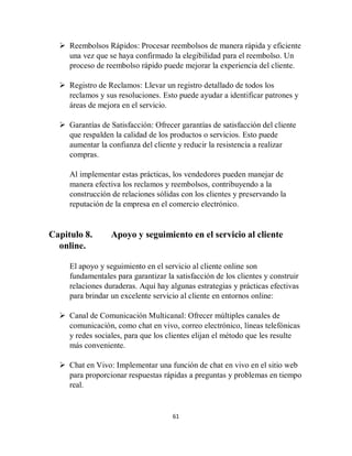 61
 Reembolsos Rápidos: Procesar reembolsos de manera rápida y eficiente
una vez que se haya confirmado la elegibilidad para el reembolso. Un
proceso de reembolso rápido puede mejorar la experiencia del cliente.
 Registro de Reclamos: Llevar un registro detallado de todos los
reclamos y sus resoluciones. Esto puede ayudar a identificar patrones y
áreas de mejora en el servicio.
 Garantías de Satisfacción: Ofrecer garantías de satisfacción del cliente
que respalden la calidad de los productos o servicios. Esto puede
aumentar la confianza del cliente y reducir la resistencia a realizar
compras.
Al implementar estas prácticas, los vendedores pueden manejar de
manera efectiva los reclamos y reembolsos, contribuyendo a la
construcción de relaciones sólidas con los clientes y preservando la
reputación de la empresa en el comercio electrónico.
Capitulo 8. Apoyo y seguimiento en el servicio al cliente
online.
El apoyo y seguimiento en el servicio al cliente online son
fundamentales para garantizar la satisfacción de los clientes y construir
relaciones duraderas. Aquí hay algunas estrategias y prácticas efectivas
para brindar un excelente servicio al cliente en entornos online:
 Canal de Comunicación Multicanal: Ofrecer múltiples canales de
comunicación, como chat en vivo, correo electrónico, líneas telefónicas
y redes sociales, para que los clientes elijan el método que les resulte
más conveniente.
 Chat en Vivo: Implementar una función de chat en vivo en el sitio web
para proporcionar respuestas rápidas a preguntas y problemas en tiempo
real.
 