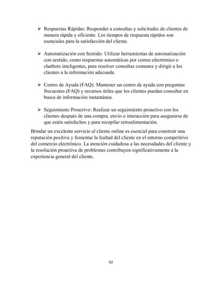 62
 Respuestas Rápidas: Responder a consultas y solicitudes de clientes de
manera rápida y eficiente. Los tiempos de respuesta rápidos son
esenciales para la satisfacción del cliente.
 Automatización con Sentido: Utilizar herramientas de automatización
con sentido, como respuestas automáticas por correo electrónico o
chatbots inteligentes, para resolver consultas comunes y dirigir a los
clientes a la información adecuada.
 Centro de Ayuda (FAQ): Mantener un centro de ayuda con preguntas
frecuentes (FAQ) y recursos útiles que los clientes puedan consultar en
busca de información instantánea.
 Seguimiento Proactivo: Realizar un seguimiento proactivo con los
clientes después de una compra, envío o interacción para asegurarse de
que estén satisfechos y para recopilar retroalimentación.
Brindar un excelente servicio al cliente online es esencial para construir una
reputación positiva y fomentar la lealtad del cliente en el entorno competitivo
del comercio electrónico. La atención cuidadosa a las necesidades del cliente y
la resolución proactiva de problemas contribuyen significativamente a la
experiencia general del cliente.
 