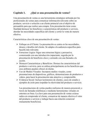 64
Capitulo 1. ¿Qué es una presentación de ventas?
Una presentación de ventas es una herramienta estratégica utilizada por los
profesionales de ventas para comunicar información relevante sobre un
producto, servicio o solución a un cliente potencial con el objetivo de
persuadirlo para que realice una compra. Esta presentación tiene como
finalidad destacar los beneficios y características del producto o servicio,
abordar las necesidades específicas del cliente y cerrar la venta de manera
efectiva.
Características clave de una presentación de ventas:
 Enfoque en el Cliente: La presentación se centra en las necesidades,
deseos y desafíos del cliente. Se adapta a la audiencia específica para
hacerla más relevante.
 Estructura Lógica: Sigue una estructura lógica y persuasiva,
comenzando con una introducción impactante, seguida por la
presentación de beneficios clave y cerrando con una llamada a la
acción.
 Destacar Características y Beneficios: Destaca las características del
producto o servicio, pero se enfoca principalmente en los beneficios que
esos atributos pueden ofrecer al cliente.
 Uso de Medios Visuales: Incorpora medios visuales, como
presentaciones de diapositivas, gráficos, demostraciones de productos o
videos, para hacer la presentación más atractiva y comprensible.
 Evidencia Social: Incluye testimonios de clientes, casos de estudio o
ejemplos de éxito para respaldar la efectividad del producto o servicio.
Las presentaciones de ventas pueden realizarse de manera presencial, a
través de llamadas telefónicas o mediante herramientas virtuales en
entornos en línea. La clave para una presentación de ventas exitosa
radica en comprender al cliente, comunicar de manera efectiva el valor
del producto o servicio y trabajar hacia una relación comercial
mutuamente beneficiosa.
 