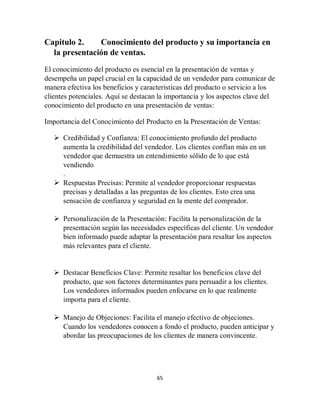 65
Capitulo 2. Conocimiento del producto y su importancia en
la presentación de ventas.
El conocimiento del producto es esencial en la presentación de ventas y
desempeña un papel crucial en la capacidad de un vendedor para comunicar de
manera efectiva los beneficios y características del producto o servicio a los
clientes potenciales. Aquí se destacan la importancia y los aspectos clave del
conocimiento del producto en una presentación de ventas:
Importancia del Conocimiento del Producto en la Presentación de Ventas:
 Credibilidad y Confianza: El conocimiento profundo del producto
aumenta la credibilidad del vendedor. Los clientes confían más en un
vendedor que demuestra un entendimiento sólido de lo que está
vendiendo
.
 Respuestas Precisas: Permite al vendedor proporcionar respuestas
precisas y detalladas a las preguntas de los clientes. Esto crea una
sensación de confianza y seguridad en la mente del comprador.
 Personalización de la Presentación: Facilita la personalización de la
presentación según las necesidades específicas del cliente. Un vendedor
bien informado puede adaptar la presentación para resaltar los aspectos
más relevantes para el cliente.
 Destacar Beneficios Clave: Permite resaltar los beneficios clave del
producto, que son factores determinantes para persuadir a los clientes.
Los vendedores informados pueden enfocarse en lo que realmente
importa para el cliente.
 Manejo de Objeciones: Facilita el manejo efectivo de objeciones.
Cuando los vendedores conocen a fondo el producto, pueden anticipar y
abordar las preocupaciones de los clientes de manera convincente.
 