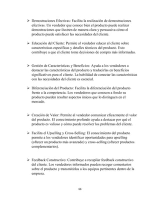 66
 Demostraciones Efectivas: Facilita la realización de demostraciones
efectivas. Un vendedor que conoce bien el producto puede realizar
demostraciones que ilustren de manera clara y persuasiva cómo el
producto puede satisfacer las necesidades del cliente.
 Educación del Cliente: Permite al vendedor educar al cliente sobre
características específicas y detalles técnicos del producto. Esto
contribuye a que el cliente tome decisiones de compra más informadas.
 Gestión de Características y Beneficios: Ayuda a los vendedores a
destacar las características del producto y traducirlas en beneficios
significativos para el cliente. La habilidad de conectar las características
con las necesidades del cliente es esencial.
 Diferenciación del Producto: Facilita la diferenciación del producto
frente a la competencia. Los vendedores que conocen a fondo su
producto pueden resaltar aspectos únicos que lo distinguen en el
mercado.
 Creación de Valor: Permite al vendedor comunicar eficazmente el valor
del producto. El conocimiento profundo ayuda a destacar por qué el
producto es valioso y cómo puede resolver los problemas del cliente.
 Facilita el Upselling y Cross-Selling: El conocimiento del producto
permite a los vendedores identificar oportunidades para upselling
(ofrecer un producto más avanzado) y cross-selling (ofrecer productos
complementarios).
 Feedback Constructivo: Contribuye a recopilar feedback constructivo
del cliente. Los vendedores informados pueden recoger comentarios
sobre el producto y transmitirlos a los equipos pertinentes dentro de la
empresa.
 