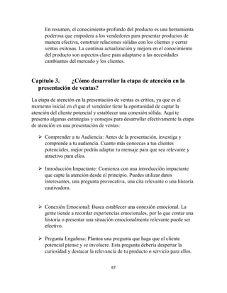 67
En resumen, el conocimiento profundo del producto es una herramienta
poderosa que empodera a los vendedores para presentar productos de
manera efectiva, construir relaciones sólidas con los clientes y cerrar
ventas exitosas. La continua actualización y mejora en el conocimiento
del producto son aspectos clave para adaptarse a las necesidades
cambiantes del mercado y los clientes.
Capitulo 3. ¿Cómo desarrollar la etapa de atención en la
presentación de ventas?
La etapa de atención en la presentación de ventas es crítica, ya que es el
momento inicial en el que el vendedor tiene la oportunidad de captar la
atención del cliente potencial y establecer una conexión sólida. Aquí te
presento algunas estrategias y consejos para desarrollar efectivamente la etapa
de atención en una presentación de ventas:
 Comprender a tu Audiencia: Antes de la presentación, investiga y
comprende a tu audiencia. Cuanto más conozcas a tus clientes
potenciales, mejor podrás adaptar tu mensaje para que sea relevante y
atractivo para ellos.
 Introducción Impactante: Comienza con una introducción impactante
que capte la atención desde el principio. Puedes utilizar datos
interesantes, una pregunta provocativa, una cita relevante o una historia
cautivadora.
 Conexión Emocional: Busca establecer una conexión emocional. La
gente tiende a recordar experiencias emocionales, por lo que contar una
historia o presentar una situación emocionalmente relevante puede ser
efectivo.
 Pregunta Engañosa: Plantea una pregunta que haga que el cliente
potencial piense y se involucre. Esta pregunta debería despertar la
curiosidad y destacar la relevancia de tu producto o servicio para ellos.
 