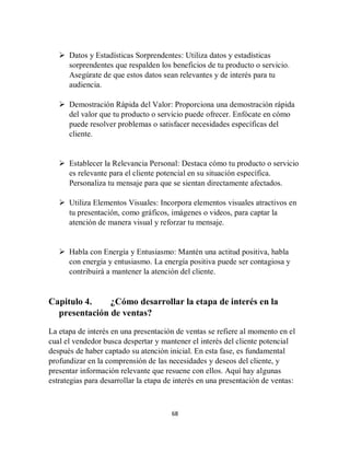 68
 Datos y Estadísticas Sorprendentes: Utiliza datos y estadísticas
sorprendentes que respalden los beneficios de tu producto o servicio.
Asegúrate de que estos datos sean relevantes y de interés para tu
audiencia.
 Demostración Rápida del Valor: Proporciona una demostración rápida
del valor que tu producto o servicio puede ofrecer. Enfócate en cómo
puede resolver problemas o satisfacer necesidades específicas del
cliente.
 Establecer la Relevancia Personal: Destaca cómo tu producto o servicio
es relevante para el cliente potencial en su situación específica.
Personaliza tu mensaje para que se sientan directamente afectados.
 Utiliza Elementos Visuales: Incorpora elementos visuales atractivos en
tu presentación, como gráficos, imágenes o videos, para captar la
atención de manera visual y reforzar tu mensaje.
 Habla con Energía y Entusiasmo: Mantén una actitud positiva, habla
con energía y entusiasmo. La energía positiva puede ser contagiosa y
contribuirá a mantener la atención del cliente.
Capitulo 4. ¿Cómo desarrollar la etapa de interés en la
presentación de ventas?
La etapa de interés en una presentación de ventas se refiere al momento en el
cual el vendedor busca despertar y mantener el interés del cliente potencial
después de haber captado su atención inicial. En esta fase, es fundamental
profundizar en la comprensión de las necesidades y deseos del cliente, y
presentar información relevante que resuene con ellos. Aquí hay algunas
estrategias para desarrollar la etapa de interés en una presentación de ventas:
 