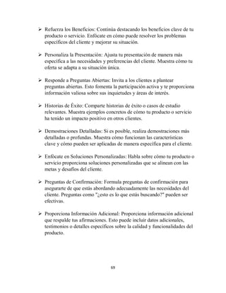 69
 Refuerza los Beneficios: Continúa destacando los beneficios clave de tu
producto o servicio. Enfócate en cómo puede resolver los problemas
específicos del cliente y mejorar su situación.
 Personaliza la Presentación: Ajusta tu presentación de manera más
específica a las necesidades y preferencias del cliente. Muestra cómo tu
oferta se adapta a su situación única.
 Responde a Preguntas Abiertas: Invita a los clientes a plantear
preguntas abiertas. Esto fomenta la participación activa y te proporciona
información valiosa sobre sus inquietudes y áreas de interés.
 Historias de Éxito: Comparte historias de éxito o casos de estudio
relevantes. Muestra ejemplos concretos de cómo tu producto o servicio
ha tenido un impacto positivo en otros clientes.
 Demostraciones Detalladas: Si es posible, realiza demostraciones más
detalladas o profundas. Muestra cómo funcionan las características
clave y cómo pueden ser aplicadas de manera específica para el cliente.
 Enfócate en Soluciones Personalizadas: Habla sobre cómo tu producto o
servicio proporciona soluciones personalizadas que se alinean con las
metas y desafíos del cliente.
 Preguntas de Confirmación: Formula preguntas de confirmación para
asegurarte de que estás abordando adecuadamente las necesidades del
cliente. Preguntas como "¿esto es lo que estás buscando?" pueden ser
efectivas.
 Proporciona Información Adicional: Proporciona información adicional
que respalde tus afirmaciones. Esto puede incluir datos adicionales,
testimonios o detalles específicos sobre la calidad y funcionalidades del
producto.
 