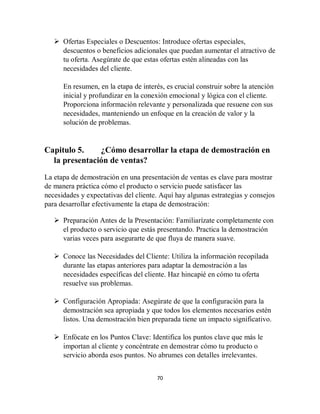 70
 Ofertas Especiales o Descuentos: Introduce ofertas especiales,
descuentos o beneficios adicionales que puedan aumentar el atractivo de
tu oferta. Asegúrate de que estas ofertas estén alineadas con las
necesidades del cliente.
En resumen, en la etapa de interés, es crucial construir sobre la atención
inicial y profundizar en la conexión emocional y lógica con el cliente.
Proporciona información relevante y personalizada que resuene con sus
necesidades, manteniendo un enfoque en la creación de valor y la
solución de problemas.
Capitulo 5. ¿Cómo desarrollar la etapa de demostración en
la presentación de ventas?
La etapa de demostración en una presentación de ventas es clave para mostrar
de manera práctica cómo el producto o servicio puede satisfacer las
necesidades y expectativas del cliente. Aquí hay algunas estrategias y consejos
para desarrollar efectivamente la etapa de demostración:
 Preparación Antes de la Presentación: Familiarízate completamente con
el producto o servicio que estás presentando. Practica la demostración
varias veces para asegurarte de que fluya de manera suave.
 Conoce las Necesidades del Cliente: Utiliza la información recopilada
durante las etapas anteriores para adaptar la demostración a las
necesidades específicas del cliente. Haz hincapié en cómo tu oferta
resuelve sus problemas.
 Configuración Apropiada: Asegúrate de que la configuración para la
demostración sea apropiada y que todos los elementos necesarios estén
listos. Una demostración bien preparada tiene un impacto significativo.
 Enfócate en los Puntos Clave: Identifica los puntos clave que más le
importan al cliente y concéntrate en demostrar cómo tu producto o
servicio aborda esos puntos. No abrumes con detalles irrelevantes.
 