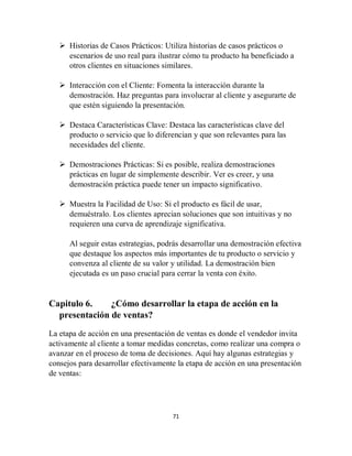 71
 Historias de Casos Prácticos: Utiliza historias de casos prácticos o
escenarios de uso real para ilustrar cómo tu producto ha beneficiado a
otros clientes en situaciones similares.
 Interacción con el Cliente: Fomenta la interacción durante la
demostración. Haz preguntas para involucrar al cliente y asegurarte de
que estén siguiendo la presentación.
 Destaca Características Clave: Destaca las características clave del
producto o servicio que lo diferencian y que son relevantes para las
necesidades del cliente.
 Demostraciones Prácticas: Si es posible, realiza demostraciones
prácticas en lugar de simplemente describir. Ver es creer, y una
demostración práctica puede tener un impacto significativo.
 Muestra la Facilidad de Uso: Si el producto es fácil de usar,
demuéstralo. Los clientes aprecian soluciones que son intuitivas y no
requieren una curva de aprendizaje significativa.
Al seguir estas estrategias, podrás desarrollar una demostración efectiva
que destaque los aspectos más importantes de tu producto o servicio y
convenza al cliente de su valor y utilidad. La demostración bien
ejecutada es un paso crucial para cerrar la venta con éxito.
Capitulo 6. ¿Cómo desarrollar la etapa de acción en la
presentación de ventas?
La etapa de acción en una presentación de ventas es donde el vendedor invita
activamente al cliente a tomar medidas concretas, como realizar una compra o
avanzar en el proceso de toma de decisiones. Aquí hay algunas estrategias y
consejos para desarrollar efectivamente la etapa de acción en una presentación
de ventas:
 
