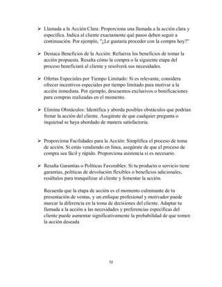 72
 Llamada a la Acción Clara: Proporciona una llamada a la acción clara y
específica. Indica al cliente exactamente qué pasos deben seguir a
continuación. Por ejemplo, "¿Le gustaría proceder con la compra hoy?"
 Destaca Beneficios de la Acción: Refuerza los beneficios de tomar la
acción propuesta. Resalta cómo la compra o la siguiente etapa del
proceso beneficiará al cliente y resolverá sus necesidades.
 Ofertas Especiales por Tiempo Limitado: Si es relevante, considera
ofrecer incentivos especiales por tiempo limitado para motivar a la
acción inmediata. Por ejemplo, descuentos exclusivos o bonificaciones
para compras realizadas en el momento.
 Elimina Obstáculos: Identifica y aborda posibles obstáculos que podrían
frenar la acción del cliente. Asegúrate de que cualquier pregunta o
inquietud se haya abordado de manera satisfactoria.
 Proporciona Facilidades para la Acción: Simplifica el proceso de toma
de acción. Si estás vendiendo en línea, asegúrate de que el proceso de
compra sea fácil y rápido. Proporciona asistencia si es necesario.
 Resalta Garantías o Políticas Favorables: Si tu producto o servicio tiene
garantías, políticas de devolución flexibles o beneficios adicionales,
resáltalos para tranquilizar al cliente y fomentar la acción.
Recuerda que la etapa de acción es el momento culminante de tu
presentación de ventas, y un enfoque profesional y motivador puede
marcar la diferencia en la toma de decisiones del cliente. Adaptar tu
llamada a la acción a las necesidades y preferencias específicas del
cliente puede aumentar significativamente la probabilidad de que tomen
la acción deseada
 