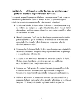 73
Capitulo 7. ¿Cómo desarrollar la etapa de aceptación por
parte del cliente en la presentación de ventas?
La etapa de aceptación por parte del cliente en una presentación de ventas es
fundamental para cerrar la venta de manera exitosa. Aquí tienes algunas
estrategias y consejos para desarrollar efectivamente esta etapa:
 Monitorear Señales de Aceptación: Está atento a las señales verbales y
no verbales que indiquen la aceptación del cliente. Estos pueden incluir
afirmaciones positivas, gestos afirmativos o preguntas específicas sobre
los detalles de la oferta.
 Hacer Preguntas de Confirmación: Realiza preguntas de confirmación
para asegurarte de que el cliente está de acuerdo con la información
presentada. Por ejemplo, "¿Está de acuerdo en que esta solución
abordará sus necesidades?"
 Reconoce las Señales de Duda: Si detectas señales de duda o indecisión,
abórdalas con empatía. Pregunta si hay algún aspecto que les preocupa
o si necesitan más información.
 Enfócate en los Beneficios: Refuerza los beneficios clave de tu oferta.
Destaca cómo el producto o servicio resolverá los problemas
específicos del cliente y mejorará su situación.
 Pregunta por Preferencias: Pregunta si hay aspectos específicos de la
oferta que el cliente prefiera ajustar o personalizar. Esto puede
brindarles un mayor sentido de control y participación en la decisión.
 Utiliza la Técnica de la Alternativa: Presenta opciones específicas y
pregunta al cliente cuál prefiere. Por ejemplo, "¿Preferiría la opción A o
la opción B?" Esto puede ayudar a guiarlos hacia la aceptación.
 