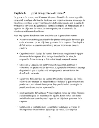 76
Capitulo 1. ¿Qué es la gerencia de ventas?
La gerencia de ventas, también conocida como dirección de ventas o gestión
comercial, se refiere a la función dentro de una organización que se encarga de
planificar, coordinar y supervisar las actividades relacionadas con la venta de
productos o servicios. La gerencia de ventas desempeña un papel crucial en el
logro de los objetivos de ventas de una empresa y en el desarrollo de
relaciones sólidas con los clientes.
Aquí hay algunas funciones clave asociadas con la gerencia de ventas:
 Planificación Estratégica: Desarrollar planes estratégicos de ventas que
estén alineados con los objetivos generales de la empresa. Esto implica
definir metas, segmentar mercados, y asignar recursos de manera
efectiva.
 Organización del Equipo de Ventas: Estructurar y organizar el equipo
de ventas de la empresa. Esto incluye la definición de roles, la
asignación de territorios y la determinación de cuotas de ventas.
 Selección y Capacitación del Personal: Seleccionar, contratar y
capacitar a los profesionales de ventas. La gerencia de ventas se encarga
de garantizar que el equipo esté bien preparado para enfrentar los
desafíos del mercado.
 Desarrollo de Estrategias de Ventas: Desarrollar estrategias de ventas
efectivas que aborden las necesidades del mercado y que destaquen los
productos o servicios de la empresa. Esto puede incluir estrategias de
posicionamiento, precios y promoción.
 Establecimiento de Cuotas de Ventas: Definir cuotas de ventas realistas
y alcanzables para los miembros del equipo. Estas cuotas son metas
individuales que contribuyen al logro de los objetivos generales de la
empresa.
 Supervisión y Evaluación del Desempeño: Supervisar y evaluar el
desempeño de los miembros del equipo de ventas. Esto implica
 