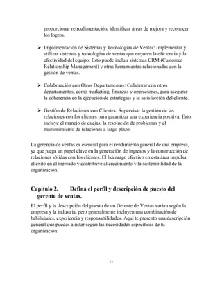 77
proporcionar retroalimentación, identificar áreas de mejora y reconocer
los logros.
 Implementación de Sistemas y Tecnologías de Ventas: Implementar y
utilizar sistemas y tecnologías de ventas que mejoren la eficiencia y la
efectividad del equipo. Esto puede incluir sistemas CRM (Customer
Relationship Management) y otras herramientas relacionadas con la
gestión de ventas.
 Colaboración con Otros Departamentos: Colaborar con otros
departamentos, como marketing, finanzas y operaciones, para asegurar
la coherencia en la ejecución de estrategias y la satisfacción del cliente.
 Gestión de Relaciones con Clientes: Supervisar la gestión de las
relaciones con los clientes para garantizar una experiencia positiva. Esto
incluye el manejo de quejas, la resolución de problemas y el
mantenimiento de relaciones a largo plazo.
La gerencia de ventas es esencial para el rendimiento general de una empresa,
ya que juega un papel clave en la generación de ingresos y la construcción de
relaciones sólidas con los clientes. El liderazgo efectivo en esta área impulsa
el éxito en el mercado y contribuye al crecimiento y la sostenibilidad de la
organización.
Capitulo 2. Defina el perfil y descripción de puesto del
gerente de ventas.
El perfil y la descripción del puesto de un Gerente de Ventas varían según la
empresa y la industria, pero generalmente incluyen una combinación de
habilidades, experiencia y responsabilidades. Aquí te presento una descripción
general que puedes ajustar según las necesidades específicas de tu
organización:
 