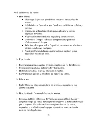 78
Perfil del Gerente de Ventas:
 Habilidades:
 Liderazgo: Capacidad para liderar y motivar a un equipo de
ventas.
 Habilidades de Comunicación: Excelentes habilidades verbales y
escritas.
 Orientación a Resultados: Enfoque en alcanzar y superar
objetivos de ventas.
 Negociación: Habilidad para negociar y cerrar acuerdos.
 Gestión del Tiempo: Habilidad para priorizar y gestionar
eficientemente el tiempo.
 Relaciones Interpersonales: Capacidad para construir relaciones
sólidas con clientes y colegas.
 Analítico: Capacidad para analizar datos de ventas y tomar
decisiones basadas en ellos.
 Experiencia:
 Experiencia previa en ventas, preferiblemente en un rol de liderazgo.
 Conocimiento profundo del mercado y la industria.
 Historial probado de logro de objetivos de ventas.
 Experiencia en gestión y desarrollo de equipos de ventas.
 Educación:
 Preferiblemente título universitario en negocios, marketing u otro
campo relevante.
 Descripción del Puesto del Gerente de Ventas:
 Resumen del Rol: El Gerente de Ventas es responsable de liderar y
dirigir el equipo de ventas para lograr los objetivos y metas establecidos
por la empresa. Debe desarrollar estrategias efectivas de ventas,
supervisar el rendimiento del equipo, y garantizar una experiencia
positiva para los clientes.
 