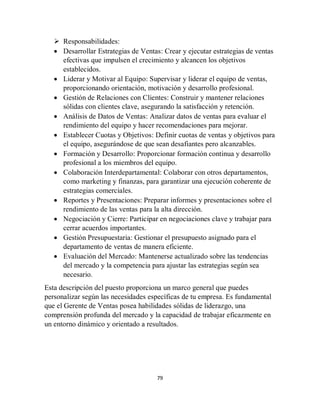 79
 Responsabilidades:
 Desarrollar Estrategias de Ventas: Crear y ejecutar estrategias de ventas
efectivas que impulsen el crecimiento y alcancen los objetivos
establecidos.
 Liderar y Motivar al Equipo: Supervisar y liderar el equipo de ventas,
proporcionando orientación, motivación y desarrollo profesional.
 Gestión de Relaciones con Clientes: Construir y mantener relaciones
sólidas con clientes clave, asegurando la satisfacción y retención.
 Análisis de Datos de Ventas: Analizar datos de ventas para evaluar el
rendimiento del equipo y hacer recomendaciones para mejorar.
 Establecer Cuotas y Objetivos: Definir cuotas de ventas y objetivos para
el equipo, asegurándose de que sean desafiantes pero alcanzables.
 Formación y Desarrollo: Proporcionar formación continua y desarrollo
profesional a los miembros del equipo.
 Colaboración Interdepartamental: Colaborar con otros departamentos,
como marketing y finanzas, para garantizar una ejecución coherente de
estrategias comerciales.
 Reportes y Presentaciones: Preparar informes y presentaciones sobre el
rendimiento de las ventas para la alta dirección.
 Negociación y Cierre: Participar en negociaciones clave y trabajar para
cerrar acuerdos importantes.
 Gestión Presupuestaria: Gestionar el presupuesto asignado para el
departamento de ventas de manera eficiente.
 Evaluación del Mercado: Mantenerse actualizado sobre las tendencias
del mercado y la competencia para ajustar las estrategias según sea
necesario.
Esta descripción del puesto proporciona un marco general que puedes
personalizar según las necesidades específicas de tu empresa. Es fundamental
que el Gerente de Ventas posea habilidades sólidas de liderazgo, una
comprensión profunda del mercado y la capacidad de trabajar eficazmente en
un entorno dinámico y orientado a resultados.
 