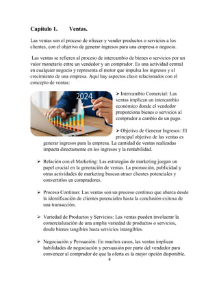 8
Capítulo 1. Ventas.
Las ventas son el proceso de ofrecer y vender productos o servicios a los
clientes, con el objetivo de generar ingresos para una empresa o negocio.
Las ventas se refieren al proceso de intercambio de bienes o servicios por un
valor monetario entre un vendedor y un comprador. Es una actividad central
en cualquier negocio y representa el motor que impulsa los ingresos y el
crecimiento de una empresa. Aquí hay aspectos clave relacionados con el
concepto de ventas:
 Intercambio Comercial: Las
ventas implican un intercambio
económico donde el vendedor
proporciona bienes o servicios al
comprador a cambio de un pago.
 Objetivo de Generar Ingresos: El
principal objetivo de las ventas es
generar ingresos para la empresa. La cantidad de ventas realizadas
impacta directamente en los ingresos y la rentabilidad.
 Relación con el Marketing: Las estrategias de marketing juegan un
papel crucial en la generación de ventas. La promoción, publicidad y
otras actividades de marketing buscan atraer clientes potenciales y
convertirlos en compradores.
 Proceso Continuo: Las ventas son un proceso continuo que abarca desde
la identificación de clientes potenciales hasta la conclusión exitosa de
una transacción.
 Variedad de Productos y Servicios: Las ventas pueden involucrar la
comercialización de una amplia variedad de productos o servicios,
desde bienes tangibles hasta servicios intangibles.
 Negociación y Persuasión: En muchos casos, las ventas implican
habilidades de negociación y persuasión por parte del vendedor para
convencer al comprador de que la oferta es la mejor opción disponible.
 