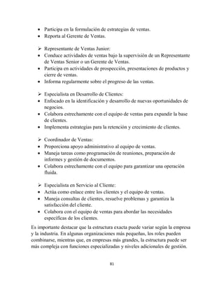 81
 Participa en la formulación de estrategias de ventas.
 Reporta al Gerente de Ventas.
 Representante de Ventas Junior:
 Conduce actividades de ventas bajo la supervisión de un Representante
de Ventas Senior o un Gerente de Ventas.
 Participa en actividades de prospección, presentaciones de productos y
cierre de ventas.
 Informa regularmente sobre el progreso de las ventas.
 Especialista en Desarrollo de Clientes:
 Enfocado en la identificación y desarrollo de nuevas oportunidades de
negocios.
 Colabora estrechamente con el equipo de ventas para expandir la base
de clientes.
 Implementa estrategias para la retención y crecimiento de clientes.
 Coordinador de Ventas:
 Proporciona apoyo administrativo al equipo de ventas.
 Maneja tareas como programación de reuniones, preparación de
informes y gestión de documentos.
 Colabora estrechamente con el equipo para garantizar una operación
fluida.
 Especialista en Servicio al Cliente:
 Actúa como enlace entre los clientes y el equipo de ventas.
 Maneja consultas de clientes, resuelve problemas y garantiza la
satisfacción del cliente.
 Colabora con el equipo de ventas para abordar las necesidades
específicas de los clientes.
Es importante destacar que la estructura exacta puede variar según la empresa
y la industria. En algunas organizaciones más pequeñas, los roles pueden
combinarse, mientras que, en empresas más grandes, la estructura puede ser
más compleja con funciones especializadas y niveles adicionales de gestión.
 