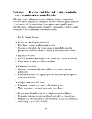 82
Capitulo 4. Describa el rol del área de ventas y su relación
con el departamento de mercadotecnia.
El área de ventas y el departamento de marketing son dos componentes
esenciales de una empresa que trabajan de manera colaborativa para impulsar
el éxito comercial. Ambas funciones desempeñan roles específicos pero
interrelacionados en la adquisición, retención y satisfacción de clientes. Aquí
se describe el rol de cada área y cómo se relacionan:
 Rol del Área de Ventas:
 Prospectar y Generar Oportunidades:
 Identificar y prospectar clientes potenciales.
 Generar oportunidades de venta a través de actividades como la
prospección telefónica, visitas a clientes, y participación en eventos.
 Presentar y Vender:
 Realizar presentaciones de productos o servicios a clientes potenciales.
 Cerrar ventas y lograr acuerdos comerciales.
 Establecer Relaciones:
 Construir y mantener relaciones sólidas con clientes existentes y
potenciales.
 Entender las necesidades y preocupaciones del cliente para adaptar las
soluciones de ventas.
 Cumplir con Cuotas de Ventas:
 Establecer y cumplir con cuotas y objetivos de ventas.
 Medir y reportar el progreso hacia metas específicas.
 Proporcionar Retroalimentación al Departamento de Marketing:
 Comunicar información valiosa sobre el mercado y la competencia.
 Proporcionar retroalimentación sobre la efectividad de las campañas de
marketing y la generación de leads.
 