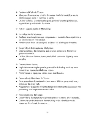 83
 Gestión del Ciclo de Ventas:
 Manejar eficientemente el ciclo de ventas, desde la identificación de
oportunidades hasta el cierre de la venta.
 Utilizar sistemas y herramientas para gestionar clientes potenciales,
seguimiento y actividades de ventas.
 Rol del Departamento de Marketing:
 Investigación de Mercado:
 Realizar investigaciones para comprender el mercado, la competencia y
las tendencias del consumidor.
 Proporcionar datos valiosos para informar las estrategias de ventas.
 Desarrollo de Estrategias de Marketing:
 Crear estrategias de marketing que generen conciencia de marca y
generen demanda.
 Utilizar diversas tácticas, como publicidad, contenido digital y redes
sociales.
 Generación de Leads:
 Implementar estrategias para la generación de leads y nutrirlos hasta
convertirlos en oportunidades de ventas.
 Proporcionar al equipo de ventas leads cualificados.
 Desarrollo de Materiales de Ventas:
 Crear materiales de ventas efectivos, como folletos, presentaciones y
contenido de sitios web.
 Asegurar que el equipo de ventas tenga las herramientas adecuadas para
presentar y vender productos o servicios.
 Posicionamiento de Marca:
 Desarrollar y mantener el posicionamiento de la marca en el mercado.
 Garantizar que los mensajes de marketing estén alineados con la
propuesta de valor de la empresa.
 