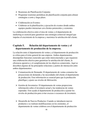 85
 Reuniones de Planificación Conjunta:
 Programar reuniones periódicas de planificación conjunta para alinear
estrategias a corto y largo plazo.
 Colaboración en Eventos:
 Colaborar en la planificación y ejecución de eventos donde ambos
equipos pueden interactuar con clientes potenciales y existentes.
La colaboración efectiva entre el área de ventas y el departamento de
marketing es esencial para garantizar una estrategia comercial integral que
impulse el crecimiento de la empresa y maximice la satisfacción del cliente.
Capitulo 5. Relación del departamento de ventas y el
departamento de producción de la empresa.
La relación entre el departamento de ventas y el departamento de producción
es crítica para el éxito general de una empresa. Ambos departamentos
desempeñan funciones esenciales que están interconectadas y que requieren
una colaboración efectiva para garantizar la satisfacción del cliente, la
eficiencia operativa y el cumplimiento de los objetivos comerciales. Aquí se
describen algunas de las principales relaciones y puntos de interacción entre
ambos departamentos:
 Comunicación de Demanda: El departamento de ventas comunica las
proyecciones de demanda y las necesidades del cliente al departamento
de producción. Esta información es esencial para que la producción
planifique y ajuste sus niveles de fabricación.
 Gestión de Inventarios: El departamento de ventas proporciona
información sobre el inventario actual y las tendencias de ventas
esperadas. Esto ayuda al departamento de producción a ajustar los
niveles de producción para evitar excesos o escaseces de inventario.
 Desarrollo de Nuevos Productos: Cuando se introducen nuevos
productos o se realizan modificaciones en los existentes, el
departamento de ventas colabora con el departamento de producción
 