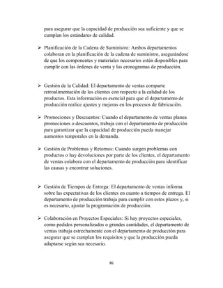 86
para asegurar que la capacidad de producción sea suficiente y que se
cumplan los estándares de calidad.
 Planificación de la Cadena de Suministro: Ambos departamentos
colaboran en la planificación de la cadena de suministro, asegurándose
de que los componentes y materiales necesarios estén disponibles para
cumplir con las órdenes de venta y los cronogramas de producción.
 Gestión de la Calidad: El departamento de ventas comparte
retroalimentación de los clientes con respecto a la calidad de los
productos. Esta información es esencial para que el departamento de
producción realice ajustes y mejoras en los procesos de fabricación.
 Promociones y Descuentos: Cuando el departamento de ventas planea
promociones o descuentos, trabaja con el departamento de producción
para garantizar que la capacidad de producción pueda manejar
aumentos temporales en la demanda.
 Gestión de Problemas y Retornos: Cuando surgen problemas con
productos o hay devoluciones por parte de los clientes, el departamento
de ventas colabora con el departamento de producción para identificar
las causas y encontrar soluciones.
 Gestión de Tiempos de Entrega: El departamento de ventas informa
sobre las expectativas de los clientes en cuanto a tiempos de entrega. El
departamento de producción trabaja para cumplir con estos plazos y, si
es necesario, ajustar la programación de producción.
 Colaboración en Proyectos Especiales: Si hay proyectos especiales,
como pedidos personalizados o grandes cantidades, el departamento de
ventas trabaja estrechamente con el departamento de producción para
asegurar que se cumplan los requisitos y que la producción pueda
adaptarse según sea necesario.
 