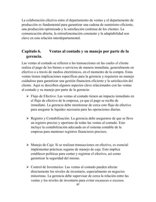 87
La colaboración efectiva entre el departamento de ventas y el departamento de
producción es fundamental para garantizar una cadena de suministro eficiente,
una producción optimizada y la satisfacción continua de los clientes. La
comunicación abierta, la retroalimentación constante y la adaptabilidad son
clave en esta relación interdepartamental.
Capitulo 6. Ventas al contado y su manejo por parte de la
gerencia.
Las ventas al contado se refieren a las transacciones en las cuales el cliente
realiza el pago de los bienes o servicios de manera inmediata, generalmente en
efectivo o a través de medios electrónicos, en el momento de la compra. Estas
ventas tienen implicaciones específicas para la gerencia y requieren un manejo
cuidadoso para garantizar una gestión financiera eficiente y la satisfacción del
cliente. Aquí se describen algunos aspectos clave relacionados con las ventas
al contado y su manejo por parte de la gerencia:
 Flujo de Efectivo: Las ventas al contado tienen un impacto inmediato en
el flujo de efectivo de la empresa, ya que el pago se recibe de
inmediato. La gerencia debe monitorear de cerca este flujo de efectivo
para asegurar la liquidez necesaria para las operaciones diarias.
 Registro y Contabilización: La gerencia debe asegurarse de que se lleve
un registro preciso y oportuno de todas las ventas al contado. Esto
incluye la contabilización adecuada en el sistema contable de la
empresa para mantener registros financieros precisos.
 Manejo de Caja: Si se realizan transacciones en efectivo, es esencial
implementar prácticas seguras de manejo de caja. Esto implica
establecer políticas para contar y registrar el efectivo, así como
garantizar la seguridad del mismo.
 Control de Inventarios: Las ventas al contado pueden afectar
directamente los niveles de inventario, especialmente en negocios
minoristas. La gerencia debe supervisar de cerca la relación entre las
ventas y los niveles de inventario para evitar escaseces o excesos.
 