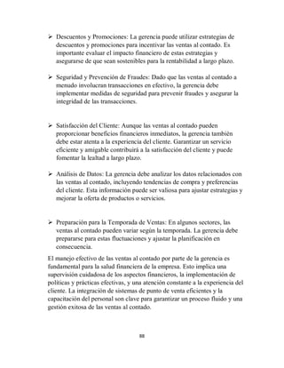 88
 Descuentos y Promociones: La gerencia puede utilizar estrategias de
descuentos y promociones para incentivar las ventas al contado. Es
importante evaluar el impacto financiero de estas estrategias y
asegurarse de que sean sostenibles para la rentabilidad a largo plazo.
 Seguridad y Prevención de Fraudes: Dado que las ventas al contado a
menudo involucran transacciones en efectivo, la gerencia debe
implementar medidas de seguridad para prevenir fraudes y asegurar la
integridad de las transacciones.
 Satisfacción del Cliente: Aunque las ventas al contado pueden
proporcionar beneficios financieros inmediatos, la gerencia también
debe estar atenta a la experiencia del cliente. Garantizar un servicio
eficiente y amigable contribuirá a la satisfacción del cliente y puede
fomentar la lealtad a largo plazo.
 Análisis de Datos: La gerencia debe analizar los datos relacionados con
las ventas al contado, incluyendo tendencias de compra y preferencias
del cliente. Esta información puede ser valiosa para ajustar estrategias y
mejorar la oferta de productos o servicios.
 Preparación para la Temporada de Ventas: En algunos sectores, las
ventas al contado pueden variar según la temporada. La gerencia debe
prepararse para estas fluctuaciones y ajustar la planificación en
consecuencia.
El manejo efectivo de las ventas al contado por parte de la gerencia es
fundamental para la salud financiera de la empresa. Esto implica una
supervisión cuidadosa de los aspectos financieros, la implementación de
políticas y prácticas efectivas, y una atención constante a la experiencia del
cliente. La integración de sistemas de punto de venta eficientes y la
capacitación del personal son clave para garantizar un proceso fluido y una
gestión exitosa de las ventas al contado.
 