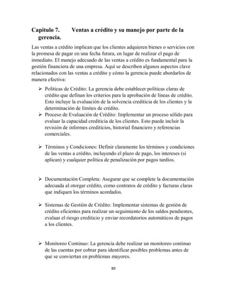 89
Capitulo 7. Ventas a crédito y su manejo por parte de la
gerencia.
Las ventas a crédito implican que los clientes adquieren bienes o servicios con
la promesa de pagar en una fecha futura, en lugar de realizar el pago de
inmediato. El manejo adecuado de las ventas a crédito es fundamental para la
gestión financiera de una empresa. Aquí se describen algunos aspectos clave
relacionados con las ventas a crédito y cómo la gerencia puede abordarlos de
manera efectiva:
 Políticas de Crédito: La gerencia debe establecer políticas claras de
crédito que definan los criterios para la aprobación de líneas de crédito.
Esto incluye la evaluación de la solvencia crediticia de los clientes y la
determinación de límites de crédito.
 Proceso de Evaluación de Crédito: Implementar un proceso sólido para
evaluar la capacidad crediticia de los clientes. Esto puede incluir la
revisión de informes crediticios, historial financiero y referencias
comerciales.
 Términos y Condiciones: Definir claramente los términos y condiciones
de las ventas a crédito, incluyendo el plazo de pago, los intereses (si
aplican) y cualquier política de penalización por pagos tardíos.
 Documentación Completa: Asegurar que se complete la documentación
adecuada al otorgar crédito, como contratos de crédito y facturas claras
que indiquen los términos acordados.
 Sistemas de Gestión de Crédito: Implementar sistemas de gestión de
crédito eficientes para realizar un seguimiento de los saldos pendientes,
evaluar el riesgo crediticio y enviar recordatorios automáticos de pagos
a los clientes.
 Monitoreo Continuo: La gerencia debe realizar un monitoreo continuo
de las cuentas por cobrar para identificar posibles problemas antes de
que se conviertan en problemas mayores.
 