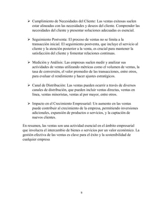9
 Cumplimiento de Necesidades del Cliente: Las ventas exitosas suelen
estar alineadas con las necesidades y deseos del cliente. Comprender las
necesidades del cliente y presentar soluciones adecuadas es esencial.
 Seguimiento Postventa: El proceso de ventas no se limita a la
transacción inicial. El seguimiento postventa, que incluye el servicio al
cliente y la atención posterior a la venta, es crucial para mantener la
satisfacción del cliente y fomentar relaciones continuas.
 Medición y Análisis: Las empresas suelen medir y analizar sus
actividades de ventas utilizando métricas como el volumen de ventas, la
tasa de conversión, el valor promedio de las transacciones, entre otros,
para evaluar el rendimiento y hacer ajustes estratégicos.
 Canal de Distribución: Las ventas pueden ocurrir a través de diversos
canales de distribución, que pueden incluir ventas directas, ventas en
línea, ventas minoristas, ventas al por mayor, entre otros.
 Impacto en el Crecimiento Empresarial: Un aumento en las ventas
puede contribuir al crecimiento de la empresa, permitiendo inversiones
adicionales, expansión de productos o servicios, y la captación de
nuevos clientes.
En resumen, las ventas son una actividad esencial en el ámbito empresarial
que involucra el intercambio de bienes o servicios por un valor económico. La
gestión efectiva de las ventas es clave para el éxito y la sostenibilidad de
cualquier empresa
 