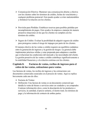 90
 Comunicación Efectiva: Mantener una comunicación abierta y efectiva
con los clientes sobre los términos de crédito, fechas de vencimiento y
cualquier problema potencial. Esto puede ayudar a evitar malentendidos
y fortalecer la relación con los clientes.
 Provisión para Pérdidas: Establecer reservas para posibles pérdidas por
incumplimiento de pagos. Esto ayuda a la empresa a manejar de manera
proactiva situaciones en las que los clientes no cumplen con los
términos de crédito.
 Seguro de Crédito: Evaluar la posibilidad de adquirir seguros de crédito
para protegerse contra el riesgo de impagos por parte de los clientes.
El manejo efectivo de las ventas a crédito requiere un equilibrio cuidadoso
entre la generación de ingresos y la gestión de riesgos. La gerencia debe
implementar prácticas sólidas y estar preparada para adaptarse a medida
que evolucionan las condiciones del mercado y las necesidades del cliente.
La gestión proactiva de las ventas a crédito contribuye significativamente a
la estabilidad financiera y a la relación continua con los clientes.
Capitulo 8. Facturas de ventas, recibos de ingresos para el
cobro de las ventas, cotizaciones para ventas.
Las facturas de ventas, los recibos de ingresos y las cotizaciones son
documentos comerciales esenciales en el proceso de ventas. Aquí se explica
brevemente cada uno de ellos:
 Facturas de Ventas:
 Definición: Una factura de ventas es un documento comercial que
detalla la venta de bienes o servicios entre un vendedor y un comprador.
Contiene información clave, como la descripción de los productos o
servicios, la cantidad, el precio unitario, el monto total, los términos de
pago y la información de contacto de ambas partes.
 