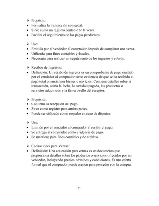 91
 Propósito:
 Formaliza la transacción comercial.
 Sirve como un registro contable de la venta.
 Facilita el seguimiento de los pagos pendientes.
 Uso:
 Emitida por el vendedor al comprador después de completar una venta.
 Utilizada para fines contables y fiscales.
 Necesaria para realizar un seguimiento de los ingresos y cobros.
 Recibos de Ingresos:
 Definición: Un recibo de ingresos es un comprobante de pago emitido
por el vendedor al comprador como evidencia de que se ha recibido el
pago total o parcial por bienes o servicios. Contiene detalles sobre la
transacción, como la fecha, la cantidad pagada, los productos o
servicios adquiridos y la firma o sello del receptor.
 Propósito:
 Confirma la recepción del pago.
 Sirve como registro para ambas partes.
 Puede ser utilizado como respaldo en caso de disputas.
 Uso:
 Emitido por el vendedor al comprador al recibir el pago.
 Se entrega al comprador como evidencia de pago.
 Se mantiene para fines contables y de archivo.
 Cotizaciones para Ventas:
 Definición: Una cotización para ventas es un documento que
proporciona detalles sobre los productos o servicios ofrecidos por un
vendedor, incluyendo precios, términos y condiciones. Es una oferta
formal que el comprador puede aceptar para proceder con la compra.
 
