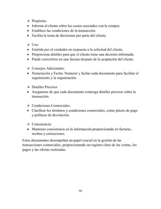 92
 Propósito:
 Informa al cliente sobre los costos asociados con la compra.
 Establece las condiciones de la transacción.
 Facilita la toma de decisiones por parte del cliente.
 Uso:
 Emitida por el vendedor en respuesta a la solicitud del cliente.
 Proporciona detalles para que el cliente tome una decisión informada.
 Puede convertirse en una factura después de la aceptación del cliente.
 Consejos Adicionales:
 Numeración y Fecha: Numerar y fechar cada documento para facilitar el
seguimiento y la organización.
 Detalles Precisos:
 Asegurarse de que cada documento contenga detalles precisos sobre la
transacción.
 Condiciones Comerciales:
 Clarificar los términos y condiciones comerciales, como plazos de pago
y políticas de devolución.
 Consistencia:
 Mantener consistencia en la información proporcionada en facturas,
recibos y cotizaciones.
Estos documentos desempeñan un papel crucial en la gestión de las
transacciones comerciales, proporcionando un registro claro de las ventas, los
pagos y las ofertas realizadas.
 
