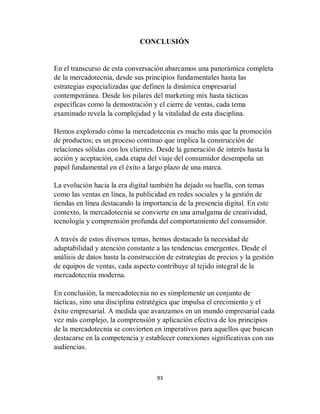 93
CONCLUSIÓN
En el transcurso de esta conversación abarcamos una panorámica completa
de la mercadotecnia, desde sus principios fundamentales hasta las
estrategias especializadas que definen la dinámica empresarial
contemporánea. Desde los pilares del marketing mix hasta tácticas
específicas como la demostración y el cierre de ventas, cada tema
examinado revela la complejidad y la vitalidad de esta disciplina.
Hemos explorado cómo la mercadotecnia es mucho más que la promoción
de productos; es un proceso continuo que implica la construcción de
relaciones sólidas con los clientes. Desde la generación de interés hasta la
acción y aceptación, cada etapa del viaje del consumidor desempeña un
papel fundamental en el éxito a largo plazo de una marca.
La evolución hacia la era digital también ha dejado su huella, con temas
como las ventas en línea, la publicidad en redes sociales y la gestión de
tiendas en línea destacando la importancia de la presencia digital. En este
contexto, la mercadotecnia se convierte en una amalgama de creatividad,
tecnología y comprensión profunda del comportamiento del consumidor.
A través de estos diversos temas, hemos destacado la necesidad de
adaptabilidad y atención constante a las tendencias emergentes. Desde el
análisis de datos hasta la construcción de estrategias de precios y la gestión
de equipos de ventas, cada aspecto contribuye al tejido integral de la
mercadotecnia moderna.
En conclusión, la mercadotecnia no es simplemente un conjunto de
tácticas, sino una disciplina estratégica que impulsa el crecimiento y el
éxito empresarial. A medida que avanzamos en un mundo empresarial cada
vez más complejo, la comprensión y aplicación efectiva de los principios
de la mercadotecnia se convierten en imperativos para aquellos que buscan
destacarse en la competencia y establecer conexiones significativas con sus
audiencias.
 