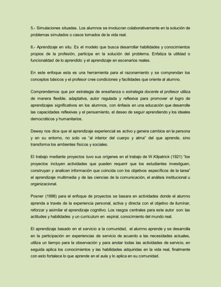 5.- Simulaciones situadas. Los alumnos se involucran colaborativamente en la solución de
problemas simulados o casos tomados de la vida real.
6.- Aprendizaje en situ. Es el modelo que busca desarrollar habilidades y conocimientos
propios de la profesión, participa en la solución del problema. Enfatiza la utilidad o
funcionalidad de lo aprendido y el aprendizaje en escenarios reales.
En este enfoque esta es una herramienta para el razonamiento y se comprendan los
conceptos básicos y el profesor cree condiciones y facilidades que oriente al alumno.
Comprendemos que por estrategia de enseñanza o estrategia docente el profesor utiliza
de manera flexible, adaptativa, autor regulada y reflexiva para promover el logro de
aprendizajes significativos en los alumnos, con énfasis en una educación que desarrolle
las capacidades reflexivas y el pensamiento, el deseo de seguir aprendiendo y los ideales
democráticos y humanitarios.
Dewey nos dice que el aprendizaje experiencial es activo y genera cambios en la persona
y en su entorno, no solo va “al interior del cuerpo y alma” del que aprende, sino
transforma los ambientes físicos y sociales.
El trabajo mediante proyectos tuvo sus orígenes en el trabajo de W.Kilpatrick (1921) “los
proyectos incluyen actividades que pueden requerir que los estudiantes investiguen,
construyan y analicen información que coincida con los objetivos específicos de la tarea”
el aprendizaje multimedia y de las ciencias de la comunicación, el análisis institucional u
organizacional.
Posner (1998) para el enfoque de proyectos se basara en actividades donde el alumno
aprenda a través de la experiencia personal, activa y directa con el objetivo de iluminar,
reforzar y asimilar el aprendizaje cognitivo. Los rasgos centrales para este autor son: las
actitudes y habilidades y un curriculum en espiral, conocimiento del mundo real.
El aprendizaje basado en el servicio a la comunidad, el alumno aprende y se desarrolla
en la participación en experiencias de servicio de acuerdo a las necesidades actuales,
utiliza un tiempo para la observación y para anotar todas las actividades de servicio, en
seguida aplica los conocimientos y las habilidades adquiridas en la vida real, finalmente
con esto fortalece lo que aprende en el aula y lo aplica en su comunidad.
 