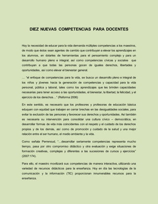 DIEZ NUEVAS COMPETENCIAS PARA DOCENTES
Hoy la necesidad de educar para la vida demanda múltiples competencias a los maestros,
de modo que éstos sean agentes de cambio que contribuyan a elevar los aprendizajes en
los alumnos, en dotarles de herramientas para el pensamiento complejo y para un
desarrollo humano pleno e integral, así como competencias cívicas y sociales que
contribuyan a que todas las personas gocen de iguales derechos, libertades y
oportunidades, así como elevar el bienestar general.
… “el enfoque de competencias para la vida, se busca un desarrollo pleno e integral de
los niños y jóvenes hacia la generación de competencias y capacidad para la vida
personal, pública y laboral, tales como los aprendizajes que les brinden capacidades
necesarias para tener acceso a las oportunidades, el bienestar, la libertad, la felicidad, y el
ejercicio de los derechos…” (Reforma 2006)
En este sentido, es necesario que los profesores y profesoras de educación básica
eduquen con equidad que trabajen en cerrar brechas en las desigualdades sociales, para
evitar la exclusión de las personas y favorecer sus derechos y oportunidades. Así también
es necesaria su intervención para consolidar una cultura cívico – democrática, en
desarrollar formas de vida más coincidentes con el respeto y el cuidado de los derechos
propios y de los demás, así como de promoción y cuidado de la salud y una mejor
relación entre el ser humano, el medio ambiente y la vida.
Como señala Perrenoud, “…desarrollar seriamente competencias representa mucho
tiempo, pasa por otro compromiso didáctico y otra evaluación y exige situaciones de
formación creativas, complejas y diferentes a las sucesiones de cursos y ejercicios”
(2007:174).
Para ello, el maestro movilizará sus competencias de manera interactiva, utilizando una
variedad de recursos didácticos para la enseñanza. Hoy en día las tecnologías de la
comunicación y la información (TIC) proporcionan innumerables recursos para la
enseñanza.
 
