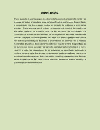 CONCLUSIÓN.
Bruner sustenta el aprendizaje por descubrimiento favoreciendo el desarrollo mental y se
preocupa por inducir al estudiante a una participación activa en el proceso de aprendizaje,
el conocimiento nos lleva a poder resolver un conjunto de problemas y encontrarles
solución. Ausbel expresa que el profesor se encargara de construir las condiciones
adecuadas mediante su actuación para que los esquemas del conocimiento que
construyen los alumnos en el transcurso de sus experiencias escolares sean las más
precisas, complejas y correctas posibles, para llegar a un aprendizaje significativo. Ambos
han dado la oportunidad para desarrollar la creatividad en los alumnos y no la habilidad
memorística. El profesor debe ordenar los saberes y respetar el ritmo de aprendizaje de
los alumnos que tiene a su cargo y así aprender a construir las herramientas de lo nuevo.
Llevando a cabo las planeaciones de las actividades de aprendizaje, incluyendo la
conducta escolar y social. Los alumnos construyen sus propios aprendizajes y saberes de
su cultura los cuales dependen de la observación, imitación y experiencia propia. También
se han apropiado de las TIC, de un pizarrón interactivo, llevando los avances tecnológicos
que emergen en la sociedad actual.
 
