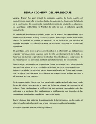 TEORÍA COGNITIVA DEL APRENDIZAJE.
Jerome Bruner, fue quien impulsó la psicología cognitiva. Su teoría cognitiva del
descubrimiento, desarrolla, entre otras, la idea de andamiaje. Lo fundamental de la teoría
es la construcción del conocimiento mediante la inmersión del estudiante, en situaciones
de aprendizaje problemática, la finalidad de esta es que el estudiante aprenda
descubriendo.
El método del descubrimiento guiado, implica dar al aprendiz las oportunidades para
involucrarse de manera activa y construir su propio aprendizaje a través de la acción
directa. Su finalidad es impulsar su desarrollo de las habilidades que posibilitan el
aprender a aprender y con el cual busca que los estudiantes construyan por si mismos el
aprendizaje.
El aprendizaje viene a ser un procesamiento activo de la información que cada persona
organiza y construye desde su propio punto de vista. Lo más importante del método, es
hacer que los alumnos se percaten de la estructura del contenido que se va aprender y de
las relaciones con sus elementos, facilitando con ello la retención del conocimiento.
Durante el proceso enseñanza – aprendizaje Bruner nos maneja como primer punto la
percepción se asienta sobre la formulación de hipótesis y sobre la toma de decisiones,
influyendo en ella las necesidades, valores y deseos del sujeto. Así, Bruner pudo observar
que los sujetos interpretaban de modo diferente una imagen humana ambigua, expuesta a
ellos durante un breve momento.
En la representación, Bruner nos dice que el sujeto codifica y clasifica los datos que le
llegan del exterior, reduciéndolos a categorías de las que dispone para comprender el
entorno. Estas clasificaciones y codificaciones son procesos intermediarios entre los
estímulos y la conducta. Son clasificaciones y codificaciones que dependen de las
necesidades, experiencias, expectativas y valores del sujeto.
Bruner distingue tres sistemas de procesamiento de la información, con los cuales el
alumno transforma la información que le llega y construye modelos de la realidad.
Estos son los modos enactivo, icónico y simbólico
 