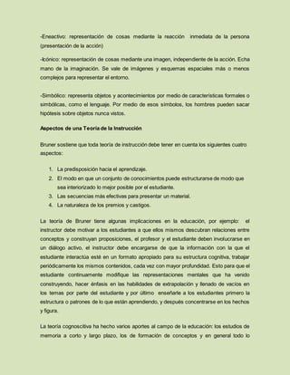 -Eneactivo: representación de cosas mediante la reacción inmediata de la persona
(presentación de la acción)
-Icónico: representación de cosas mediante una imagen, independiente de la acción. Echa
mano de la imaginación. Se vale de imágenes y esquemas espaciales más o menos
complejos para representar el entorno.
-Simbólico: representa objetos y acontecimientos por medio de características formales o
simbólicas, como el lenguaje. Por medio de esos símbolos, los hombres pueden sacar
hipótesis sobre objetos nunca vistos.
Aspectos de una Teoría de la Instrucción
Bruner sostiene que toda teoría de instrucción debe tener en cuenta los siguientes cuatro
aspectos:
1. La predisposición hacia el aprendizaje.
2. El modo en que un conjunto de conocimientos puede estructurarse de modo que
sea interiorizado lo mejor posible por el estudiante.
3. Las secuencias más efectivas para presentar un material.
4. La naturaleza de los premios y castigos.
La teoría de Bruner tiene algunas implicaciones en la educación, por ejemplo: el
instructor debe motivar a los estudiantes a que ellos mismos descubran relaciones entre
conceptos y construyan proposiciones, el profesor y el estudiante deben involucrarse en
un diálogo activo, el instructor debe encargarse de que la información con la que el
estudiante interactúa esté en un formato apropiado para su estructura cognitiva, trabajar
periódicamente los mismos contenidos, cada vez con mayor profundidad. Esto para que el
estudiante continuamente modifique las representaciones mentales que ha venido
construyendo, hacer énfasis en las habilidades de extrapolación y llenado de vacíos en
los temas por parte del estudiante y por último enseñarle a los estudiantes primero la
estructura o patrones de lo que están aprendiendo, y después concentrarse en los hechos
y figura.
La teoría cognoscitiva ha hecho varios aportes al campo de la educación: los estudios de
memoria a corto y largo plazo, los de formación de conceptos y en general todo lo
 