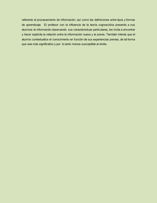 referente al procesamiento de información, así como las definiciones entre tipos y formas
de aprendizaje. El profesor con la influencia de la teoría cognoscitiva presenta a sus
alumnos la información observando sus características particulares, los incita a encontrar
y hacer explícita la relación entre la información nueva y la previa. También intenta que el
alumno contextualice el conocimiento en función de sus experiencias previas, de tal forma
que sea más significativo y por lo tanto menos susceptible al olvido.
 