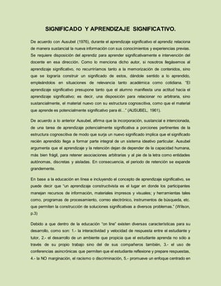 SIGNIFICADO Y APRENDIZAJE SIGNIFICATIVO.
De acuerdo con Ausubel (1976), durante el aprendizaje significativo el aprendiz relaciona
de manera sustancial la nueva información con sus conocimientos y experiencias previas.
Se requiere disposición del aprendiz para aprender significativamente e intervención del
docente en esa dirección. Como lo menciona dicho autor, si nosotros llegásemos al
aprendizaje significativo, no recurriríamos tanto a la memorización de contenidos, sino
que se lograría construir un significado de estos, dándole sentido a lo aprendido,
empleándolos en situaciones de relevancia tanto académica como cotidiana. “El
aprendizaje significativo presupone tanto que el alumno manifiesta una actitud hacia el
aprendizaje significativo; es decir, una disposición para relacionar no arbitraria, sino
sustancialmente, el material nuevo con su estructura cognoscitiva, como que el material
que aprende es potencialmente significativo para él…” (AUSUBEL, 1961).
De acuerdo a lo anterior Ausubel, afirma que la incorporación, sustancial e intencionada,
de una tarea de aprendizaje potencialmente significativa a porciones pertinentes de la
estructura cognoscitiva de modo que surja un nuevo significado implica que el significado
recién aprendido llega a formar parte integral de un sistema ideativo particular. Ausubel
argumenta que el aprendizaje y la retención dejan de depender de la capacidad humana,
más bien frágil, para retener asociaciones arbitrarias y al pie de la letra como entidades
autónomas, discretas y aisladas. En consecuencia, el periodo de retención se expande
grandemente.
En base a la educación en línea e incluyendo el concepto de aprendizaje significativo, se
puede decir que “un aprendizaje constructivista es el lugar en donde los participantes
manejan recursos de información, materiales impresos y visuales; y herramientas tales
como, programas de procesamiento, correo electrónico, instrumentos de búsqueda, etc.
que permiten la construcción de soluciones significativas a diversos problemas.” (Wilson,
p.3)
Debido a que dentro de la educación “on line” existen diversas características para su
desarrollo, como son: 1.- la interactividad y velocidad de respuesta entre el estudiante y
tutor, 2.- el desarrollo de un ambiente que propicia que el estudiante aprenda no sólo a
través de su propio trabajo sino del de sus compañeros también, 3.- el uso de
conferencias asincrónicas que permiten que el estudiante reflexione y prepare respuestas,
4.- la NO marginación, el racismo o discriminación, 5.- promueve un enfoque centrado en
 
