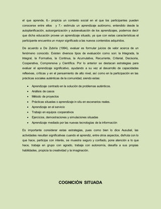 el que aprende, 6.- propicia un contexto social en el que los participantes pueden
conocerse entre ellos y 7.- estimula un aprendizaje autónomo, entendido desde la
autoplanificación, autoorganización y autoevaluación de los aprendizajes, podemos decir
que dicha educación provee un aprendizaje situado, ya que con estas características el
participante encuentra un mayor significado a las nuevos contenidos adquiridos.
De acuerdo a De Zubiría (1994), evaluar es formular juicios de valor acerca de un
fenómeno conocido. Existen diversos tipos de evaluación como son: la Integrada, la
Integral, la Formativa, la Continua, la Acumulativa, Recurrente, Criterial, Decisoria,
Cooperativa, Comprensiva y Científica. Por lo anterior se destacan estrategias para
evaluar el aprendizaje significativo, ayudando a su vez al desarrollo de capacidades
reflexivas, críticas y en el pensamiento de alto nivel, así como en la participación en las
prácticas sociales auténticas de la comunidad, siendo estas:
 Aprendizaje centrado en la solución de problemas auténticos.
 Análisis de casos
 Método de proyectos
 Prácticas situadas o aprendizaje in situ en escenarios reales.
 Aprendizaje en el servicio
 Trabajo en equipos cooperativos
 Ejercicios, demostraciones y simulaciones situadas
 Aprendizaje mediado por las nuevas tecnologías de la información
Es importante considerar estas estrategias, pues como bien lo dice Ausubel, las
actividades resultan significativas cuando el aprendiz, entre otros aspectos, disfruta con lo
que hace, participa con interés, se muestra seguro y confiado, pone atención a lo que
hace, trabaja en grupo con agrado, trabaja con autonomía, desafía a sus propias
habilidades, propicia la creatividad y la imaginación.
COGNICIÓN SITUADA
 