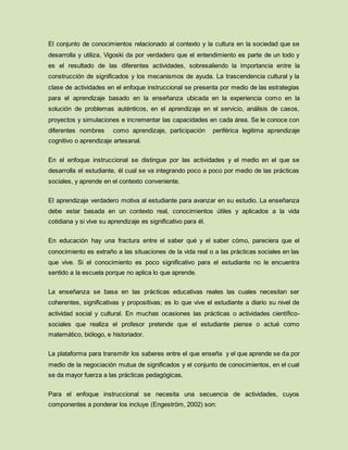 El conjunto de conocimientos relacionado al contexto y la cultura en la sociedad que se
desarrolla y utiliza, Vigoski da por verdadero que el entendimiento es parte de un todo y
es el resultado de las diferentes actividades, sobresaliendo la importancia entre la
construcción de significados y los mecanismos de ayuda. La trascendencia cultural y la
clase de actividades en el enfoque instruccional se presenta por medio de las estrategias
para el aprendizaje basado en la enseñanza ubicada en la experiencia como en la
solución de problemas auténticos, en el aprendizaje en el servicio, análisis de casos,
proyectos y simulaciones e incrementar las capacidades en cada área. Se le conoce con
diferentes nombres como aprendizaje, participación periférica legitima aprendizaje
cognitivo o aprendizaje artesanal.
En el enfoque instruccional se distingue por las actividades y el medio en el que se
desarrolla el estudiante, él cual se va integrando poco a poco por medio de las prácticas
sociales, y aprende en el contexto conveniente.
El aprendizaje verdadero motiva al estudiante para avanzar en su estudio. La enseñanza
debe estar basada en un contexto real, conocimientos útiles y aplicados a la vida
cotidiana y si vive su aprendizaje es significativo para él.
En educación hay una fractura entre el saber qué y el saber cómo, pareciera que el
conocimiento es extraño a las situaciones de la vida real o a las prácticas sociales en las
que vive. Si el conocimiento es poco significativo para el estudiante no le encuentra
sentido a la escuela porque no aplica lo que aprende.
La enseñanza se basa en las prácticas educativas reales las cuales necesitan ser
coherentes, significativas y propositivas; es lo que vive el estudiante a diario su nivel de
actividad social y cultural. En muchas ocasiones las prácticas o actividades científico-
sociales que realiza el profesor pretende que el estudiante piense o actué como
matemático, biólogo, e historiador.
La plataforma para transmitir los saberes entre el que enseña y el que aprende se da por
medio de la negociación mutua de significados y el conjunto de conocimientos, en el cual
se da mayor fuerza a las prácticas pedagógicas.
Para el enfoque instruccional se necesita una secuencia de actividades, cuyos
componentes a ponderar los incluye (Engeström, 2002) son:
 
