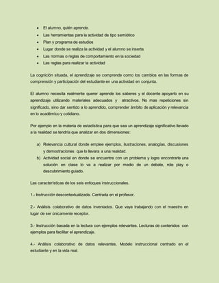  El alumno, quién aprende.
 Las herramientas para la actividad de tipo semiótico
 Plan y programa de estudios
 Lugar donde se realiza la actividad y el alumno se inserta
 Las normas o reglas de comportamiento en la sociedad
 Las reglas para realizar la actividad
La cognición situada, el aprendizaje se comprende como los cambios en las formas de
comprensión y participación del estudiante en una actividad en conjunta.
El alumno necesita realmente querer aprende los saberes y el docente apoyarlo en su
aprendizaje utilizando materiales adecuados y atractivos. No mas repeticiones sin
significado, sino dar sentido a lo aprendido, comprender ámbito de aplicación y relevancia
en lo académico y cotidiano.
Por ejemplo en la materia de estadística para que sea un aprendizaje significativo llevado
a la realidad se tendría que analizar en dos dimensiones:
a) Relevancia cultural donde emplee ejemplos, ilustraciones, analogías, discusiones
y demostraciones que lo llevara a una realidad.
b) Actividad social en donde se encuentre con un problema y logre encontrarle una
solución en clase lo va a realizar por medio de un debate, role play o
descubrimiento guiado.
Las características de los seis enfoques instruccionales.
1.- Instrucción descontextualizada. Centrada en el profesor.
2.- Análisis colaborativo de datos inventados. Que vaya trabajando con el maestro en
lugar de ser únicamente receptor.
3.- Instrucción basada en la lectura con ejemplos relevantes. Lecturas de contenidos con
ejemplos para facilitar el aprendizaje.
4.- Análisis colaborativo de datos relevantes. Modelo instruccional centrado en el
estudiante y en la vida real.
 