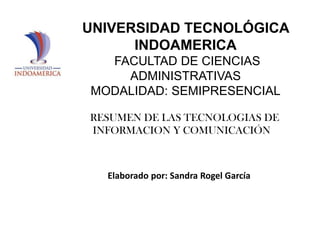 UNIVERSIDAD TECNOLÓGICA
INDOAMERICA
FACULTAD DE CIENCIAS
ADMINISTRATIVAS
MODALIDAD: SEMIPRESENCIAL
RESUMEN DE LAS TECNOLOGIAS DE
INFORMACION Y COMUNICACIÓN

Elaborado por: Sandra Rogel García

 
