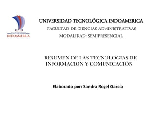 UNIVERSIDAD TECNOLÓGICA INDOAMERICA
FACULTAD DE CIENCIAS ADMINISTRATIVAS
MODALIDAD: SEMIPRESENCIAL

RESUMEN DE LAS TECNOLOGIAS DE
INFORMACION Y COMUNICACIÓN

Elaborado por: Sandra Rogel García

 