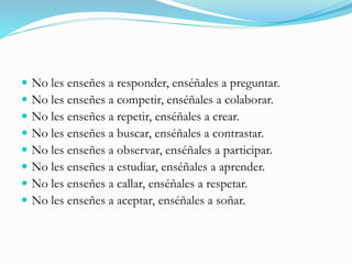  No les enseñes a responder, enséñales a preguntar.
 No les enseñes a competir, enséñales a colaborar.
 No les enseñes a repetir, enséñales a crear.
 No les enseñes a buscar, enséñales a contrastar.
 No les enseñes a observar, enséñales a participar.
 No les enseñes a estudiar, enséñales a aprender.
 No les enseñes a callar, enséñales a respetar.
 No les enseñes a aceptar, enséñales a soñar.
 