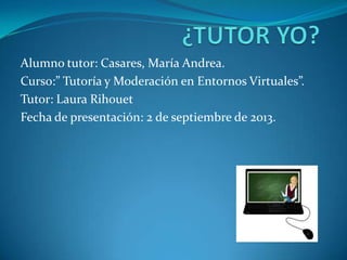 Alumno tutor: Casares, María Andrea.
Curso:” Tutoría y Moderación en Entornos Virtuales”.
Tutor: Laura Rihouet
Fecha de presentación: 2 de septiembre de 2013.
 