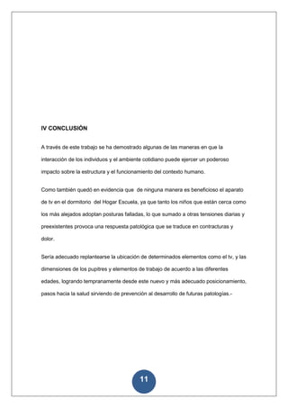 IV CONCLUSIÓN


A través de este trabajo se ha demostrado algunas de las maneras en que la

interacción de los individuos y el ambiente cotidiano puede ejercer un poderoso

impacto sobre la estructura y el funcionamiento del contexto humano.


Como también quedó en evidencia que de ninguna manera es beneficioso el aparato

de tv en el dormitorio del Hogar Escuela, ya que tanto los niños que están cerca como

los más alejados adoptan posturas falladas, lo que sumado a otras tensiones diarias y

preexistentes provoca una respuesta patológica que se traduce en contracturas y

dolor.


Sería adecuado replantearse la ubicación de determinados elementos como el tv, y las

dimensiones de los pupitres y elementos de trabajo de acuerdo a las diferentes

edades, logrando tempranamente desde este nuevo y más adecuado posicionamiento,

pasos hacia la salud sirviendo de prevención al desarrollo de futuras patologías.-




                                          11
 