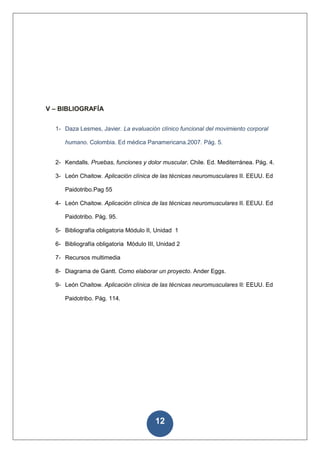 V – BIBLIOGRAFÍA


  1- Daza Lesmes, Javier. La evaluación clínico funcional del movimiento corporal

     humano. Colombia. Ed médica Panamericana.2007. Pág. 5.


  2- Kendalls. Pruebas, funciones y dolor muscular. Chile. Ed. Mediterránea. Pág. 4.

  3- León Chaitow. Aplicación clínica de las técnicas neuromusculares II. EEUU. Ed

     Paidotribo.Pag 55

  4- León Chaitow. Aplicación clínica de las técnicas neuromusculares II. EEUU. Ed

     Paidotribo. Pág. 95.

  5- Bibliografía obligatoria Módulo II, Unidad 1

  6- Bibliografía obligatoria Módulo III, Unidad 2

  7- Recursos multimedia

  8- Diagrama de Gantt. Como elaborar un proyecto. Ander Eggs.

  9- León Chaitow. Aplicación clínica de las técnicas neuromusculares II: EEUU. Ed

     Paidotribo. Pág. 114.




                                        12
 