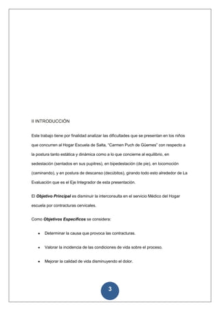 II INTRODUCCIÓN


Este trabajo tiene por finalidad analizar las dificultades que se presentan en los niños

que concurren al Hogar Escuela de Salta, “Carmen Puch de Güemes” con respecto a

la postura tanto estática y dinámica como a lo que concierne al equilibrio, en

sedestación (sentados en sus pupitres), en bipedestación (de pie), en locomoción

(caminando), y en postura de descanso (decúbitos), girando todo esto alrededor de La

Evaluación que es el Eje Integrador de esta presentación.


El Objetivo Principal es disminuir la interconsulta en el servicio Médico del Hogar

escuela por contracturas cervicales.


Como Objetivos Específicos se considera:


       Determinar la causa que provoca las contracturas.


       Valorar la incidencia de las condiciones de vida sobre el proceso.


       Mejorar la calidad de vida disminuyendo el dolor.




                                            3
 