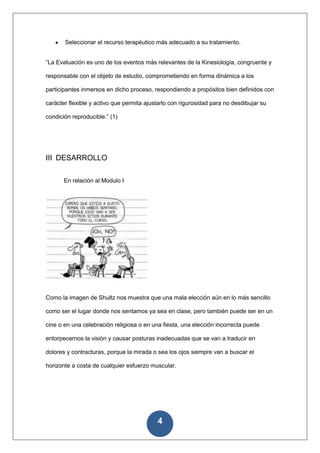 Seleccionar el recurso terapéutico más adecuado a su tratamiento.


“La Evaluación es uno de los eventos más relevantes de la Kinesiología, congruente y

responsable con el objeto de estudio, comprometiendo en forma dinámica a los

participantes inmersos en dicho proceso, respondiendo a propósitos bien definidos con

carácter flexible y activo que permita ajustarlo con rigurosidad para no desdibujar su

condición reproducible.” (1)




III DESARROLLO

       En relación al Modulo I




Como la imagen de Shultz nos muestra que una mala elección aún en lo más sencillo

como ser el lugar donde nos sentamos ya sea en clase, pero también puede ser en un

cine o en una celebración religiosa o en una fiesta, una elección incorrecta puede

entorpecernos la visión y causar posturas inadecuadas que se van a traducir en

dolores y contracturas, porque la mirada o sea los ojos siempre van a buscar el

horizonte a costa de cualquier esfuerzo muscular.




                                           4
 